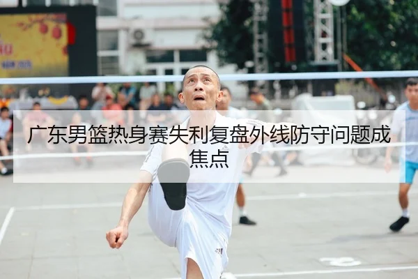 广东男篮热身赛失利复盘外线防守问题成焦点